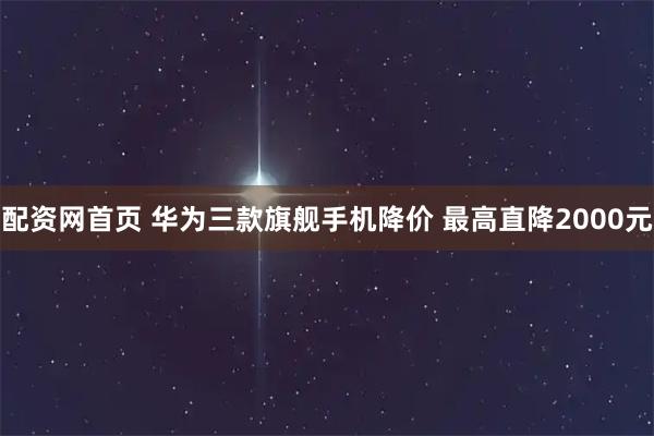 配资网首页 华为三款旗舰手机降价 最高直降2000元