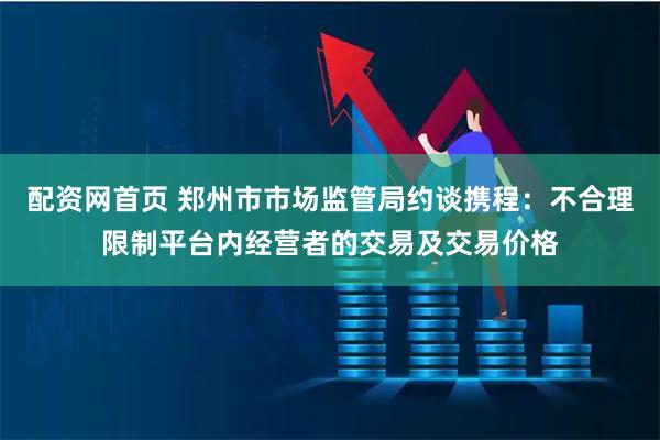 配资网首页 郑州市市场监管局约谈携程：不合理限制平台内经营者的交易及交易价格