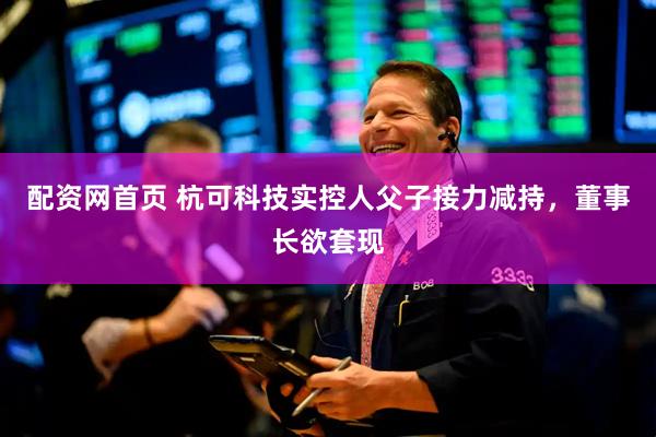 配资网首页 杭可科技实控人父子接力减持，董事长欲套现