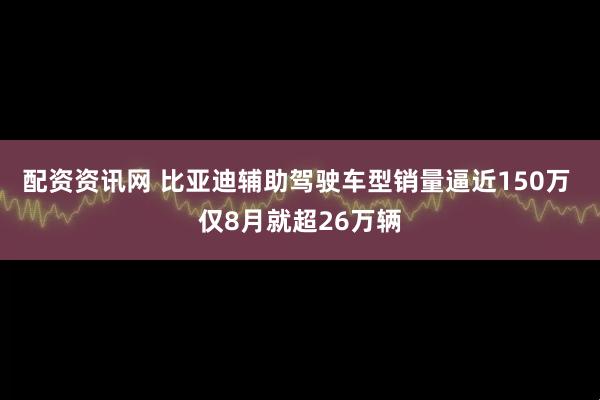 配资资讯网 比亚迪辅助驾驶车型销量逼近150万 仅8月就超26万辆