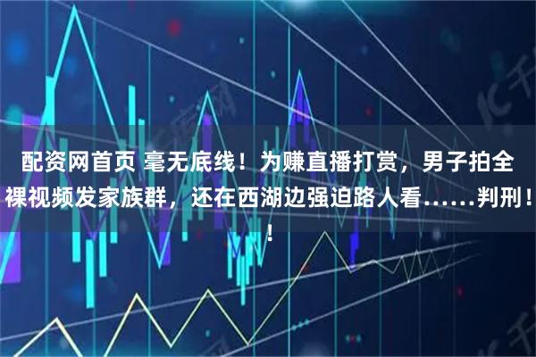 配资网首页 毫无底线！为赚直播打赏，男子拍全裸视频发家族群，还在西湖边强迫路人看……判刑！