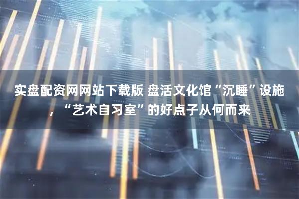 实盘配资网网站下载版 盘活文化馆“沉睡”设施，“艺术自习室”的好点子从何而来